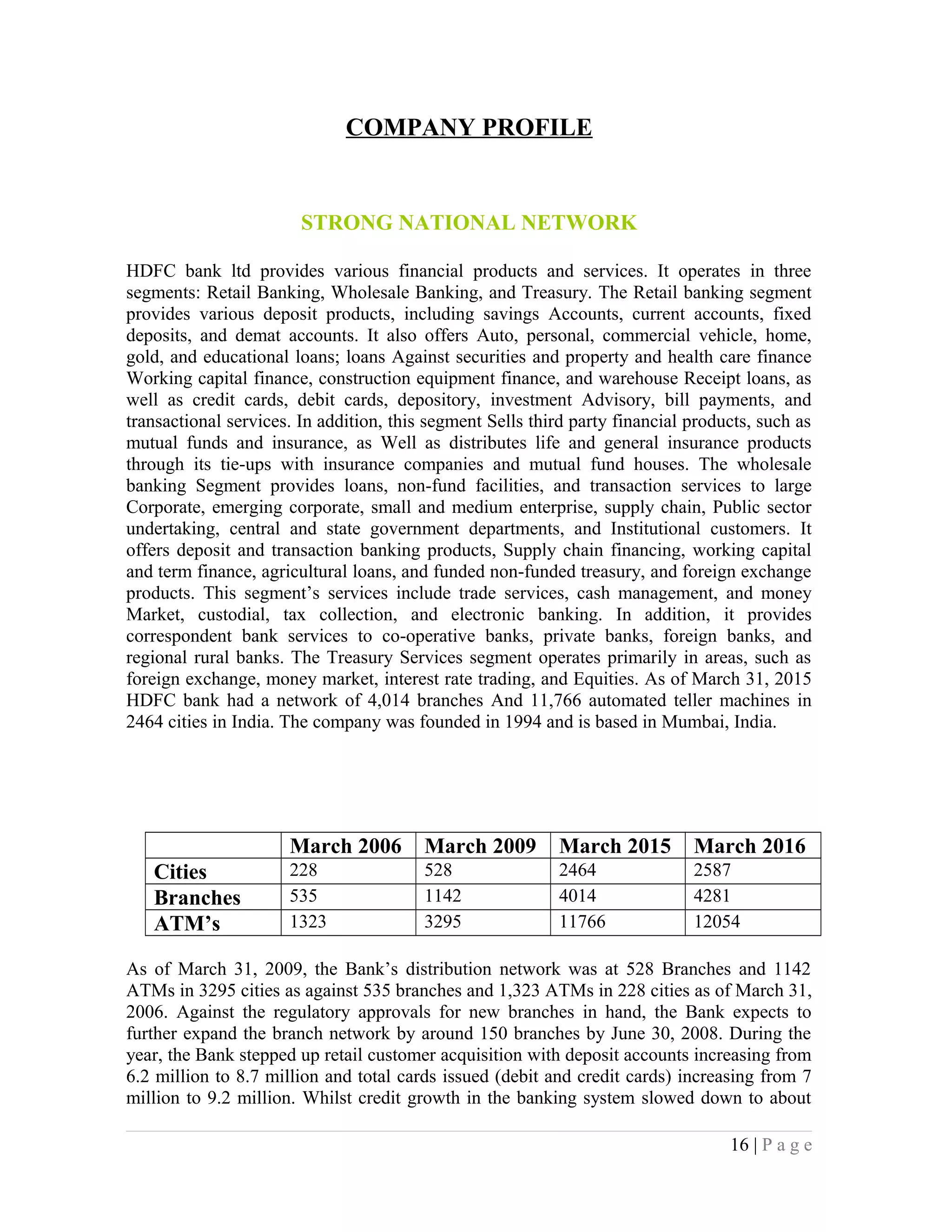 COMPANY PROFILE
STRONG NATIONAL NETWORK
HDFC bank ltd provides various financial products and services. It operates in three
segments: Retail Banking, Wholesale Banking, and Treasury. The Retail banking segment
provides various deposit products, including savings Accounts, current accounts, fixed
deposits, and demat accounts. It also offers Auto, personal, commercial vehicle, home,
gold, and educational loans; loans Against securities and property and health care finance
Working capital finance, construction equipment finance, and warehouse Receipt loans, as
well as credit cards, debit cards, depository, investment Advisory, bill payments, and
transactional services. In addition, this segment Sells third party financial products, such as
mutual funds and insurance, as Well as distributes life and general insurance products
through its tie-ups with insurance companies and mutual fund houses. The wholesale
banking Segment provides loans, non-fund facilities, and transaction services to large
Corporate, emerging corporate, small and medium enterprise, supply chain, Public sector
undertaking, central and state government departments, and Institutional customers. It
offers deposit and transaction banking products, Supply chain financing, working capital
and term finance, agricultural loans, and funded non-funded treasury, and foreign exchange
products. This segment’s services include trade services, cash management, and money
Market, custodial, tax collection, and electronic banking. In addition, it provides
correspondent bank services to co-operative banks, private banks, foreign banks, and
regional rural banks. The Treasury Services segment operates primarily in areas, such as
foreign exchange, money market, interest rate trading, and Equities. As of March 31, 2015
HDFC bank had a network of 4,014 branches And 11,766 automated teller machines in
2464 cities in India. The company was founded in 1994 and is based in Mumbai, India.
March 2006 March 2009 March 2015 March 2016
Cities 228 528 2464 2587
Branches 535 1142 4014 4281
ATM’s 1323 3295 11766 12054
As of March 31, 2009, the Bank’s distribution network was at 528 Branches and 1142
ATMs in 3295 cities as against 535 branches and 1,323 ATMs in 228 cities as of March 31,
2006. Against the regulatory approvals for new branches in hand, the Bank expects to
further expand the branch network by around 150 branches by June 30, 2008. During the
year, the Bank stepped up retail customer acquisition with deposit accounts increasing from
6.2 million to 8.7 million and total cards issued (debit and credit cards) increasing from 7
million to 9.2 million. Whilst credit growth in the banking system slowed down to about
16 | P a g e
 