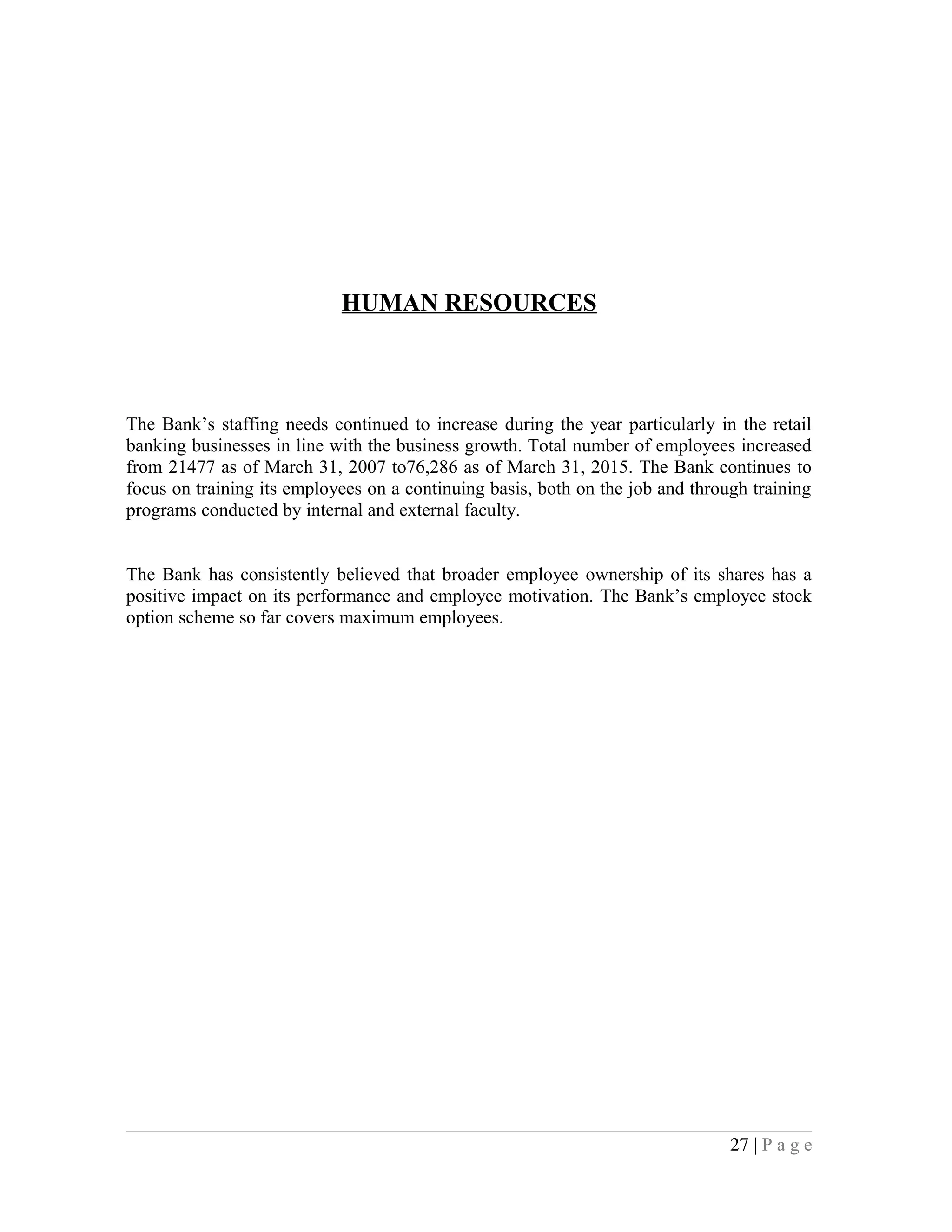 HUMAN RESOURCES
The Bank’s staffing needs continued to increase during the year particularly in the retail
banking businesses in line with the business growth. Total number of employees increased
from 21477 as of March 31, 2007 to76,286 as of March 31, 2015. The Bank continues to
focus on training its employees on a continuing basis, both on the job and through training
programs conducted by internal and external faculty.
The Bank has consistently believed that broader employee ownership of its shares has a
positive impact on its performance and employee motivation. The Bank’s employee stock
option scheme so far covers maximum employees.
27 | P a g e
 