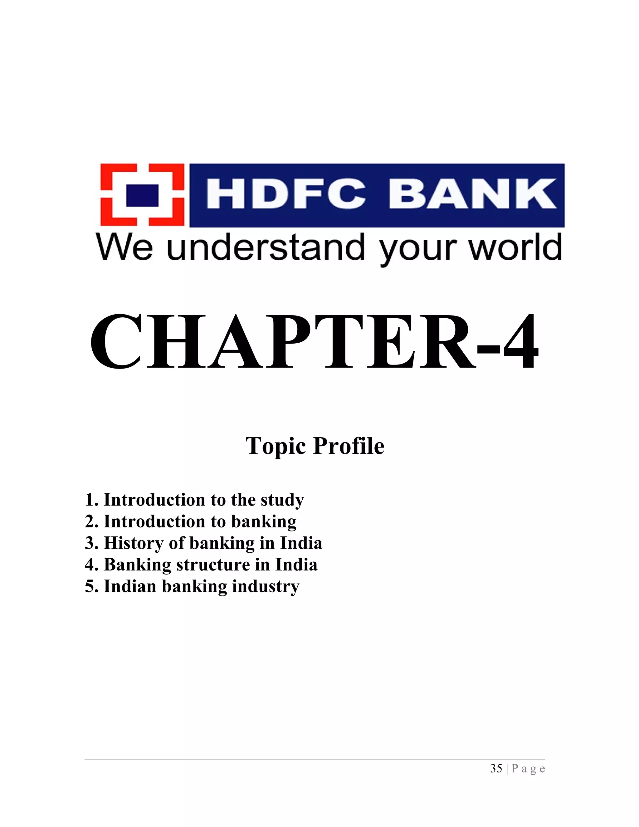 CHAPTER-4
Topic Profile
1. Introduction to the study
2. Introduction to banking
3. History of banking in India
4. Banking structure in India
5. Indian banking industry
35 | P a g e
 