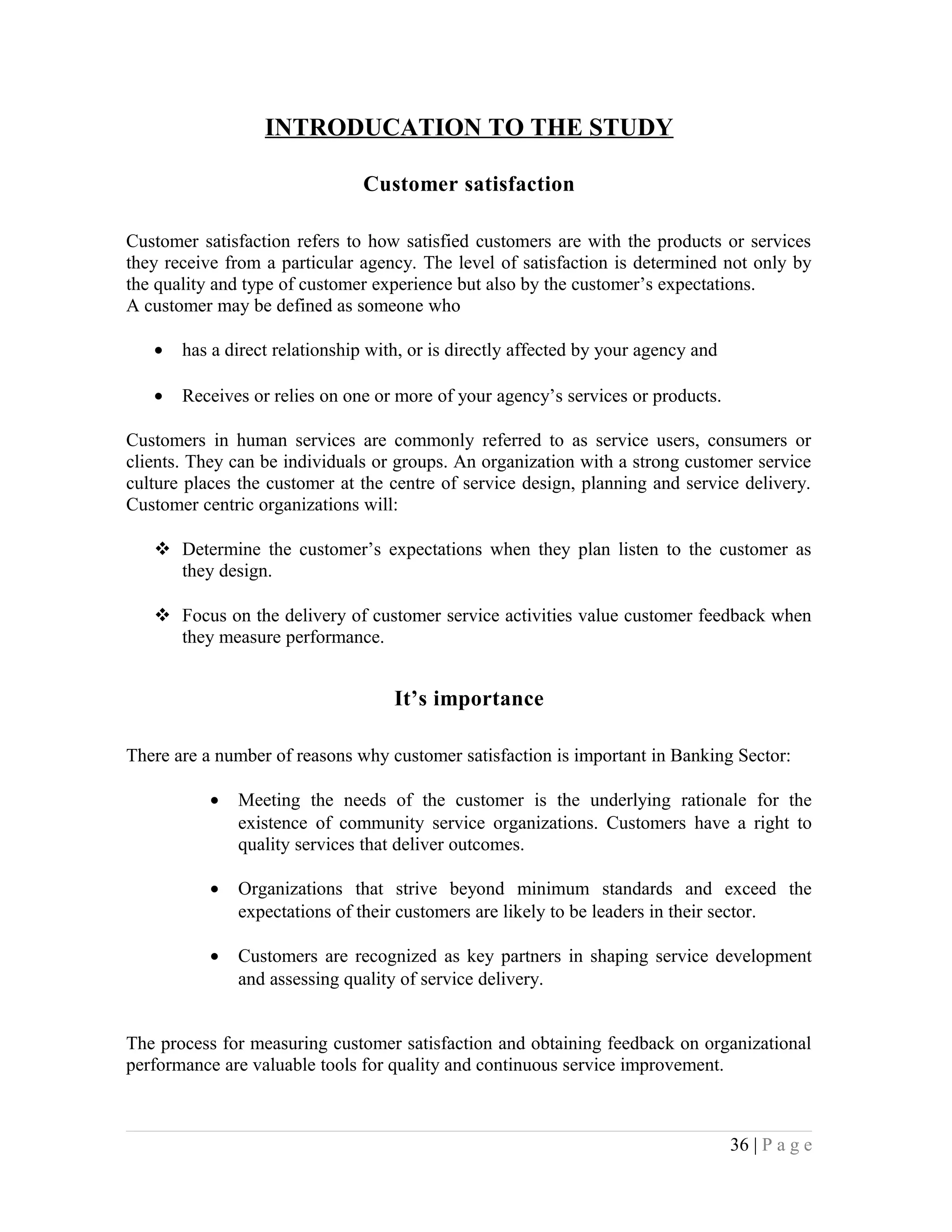 INTRODUCATION TO THE STUDY
Customer satisfaction
Customer satisfaction refers to how satisfied customers are with the products or services
they receive from a particular agency. The level of satisfaction is determined not only by
the quality and type of customer experience but also by the customer’s expectations.
A customer may be defined as someone who
• has a direct relationship with, or is directly affected by your agency and
• Receives or relies on one or more of your agency’s services or products.
Customers in human services are commonly referred to as service users, consumers or
clients. They can be individuals or groups. An organization with a strong customer service
culture places the customer at the centre of service design, planning and service delivery.
Customer centric organizations will:
 Determine the customer’s expectations when they plan listen to the customer as
they design.
 Focus on the delivery of customer service activities value customer feedback when
they measure performance.
It’s importance
There are a number of reasons why customer satisfaction is important in Banking Sector:
• Meeting the needs of the customer is the underlying rationale for the
existence of community service organizations. Customers have a right to
quality services that deliver outcomes.
• Organizations that strive beyond minimum standards and exceed the
expectations of their customers are likely to be leaders in their sector.
• Customers are recognized as key partners in shaping service development
and assessing quality of service delivery.
The process for measuring customer satisfaction and obtaining feedback on organizational
performance are valuable tools for quality and continuous service improvement.
36 | P a g e
 