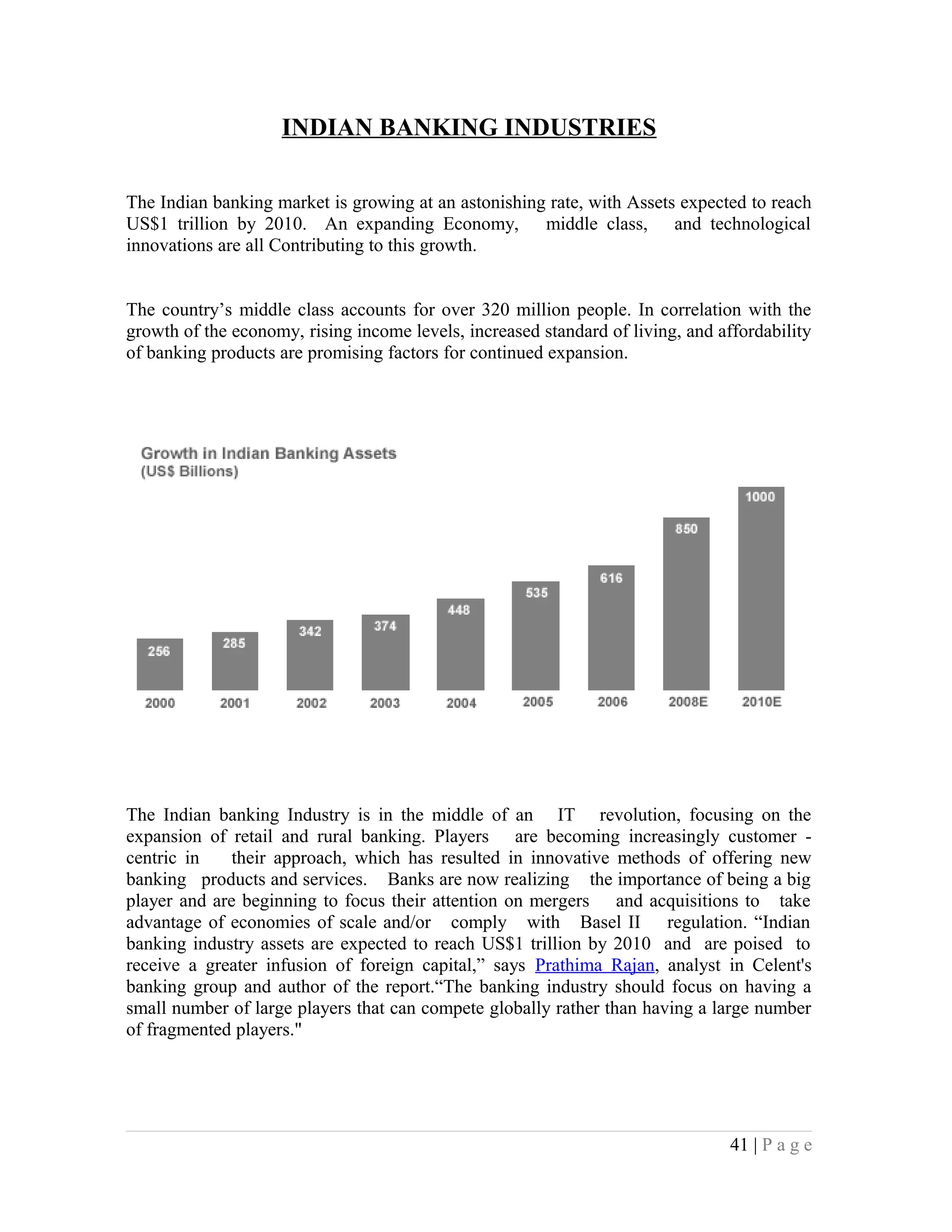 INDIAN BANKING INDUSTRIES
The Indian banking market is growing at an astonishing rate, with Assets expected to reach
US$1 trillion by 2010. An expanding Economy, middle class, and technological
innovations are all Contributing to this growth.
The country’s middle class accounts for over 320 million people. In correlation with the
growth of the economy, rising income levels, increased standard of living, and affordability
of banking products are promising factors for continued expansion.
The Indian banking Industry is in the middle of an IT revolution, focusing on the
expansion of retail and rural banking. Players are becoming increasingly customer -
centric in their approach, which has resulted in innovative methods of offering new
banking products and services. Banks are now realizing the importance of being a big
player and are beginning to focus their attention on mergers and acquisitions to take
advantage of economies of scale and/or comply with Basel II regulation. “Indian
banking industry assets are expected to reach US$1 trillion by 2010 and are poised to
receive a greater infusion of foreign capital,” says Prathima Rajan, analyst in Celent's
banking group and author of the report.“The banking industry should focus on having a
small number of large players that can compete globally rather than having a large number
of fragmented players."
41 | P a g e
 