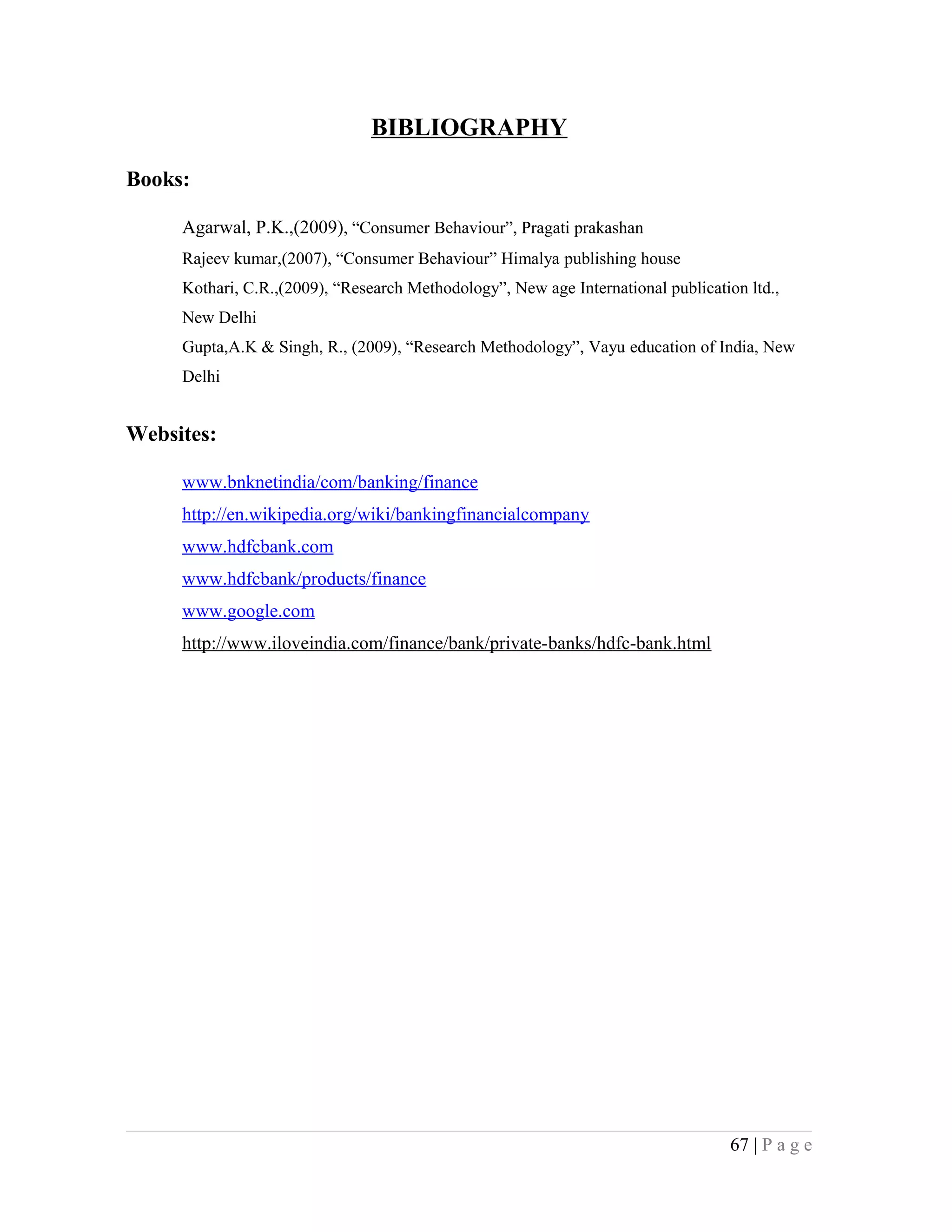 BIBLIOGRAPHY
Books:
Agarwal, P.K.,(2009), “Consumer Behaviour”, Pragati prakashan
Rajeev kumar,(2007), “Consumer Behaviour” Himalya publishing house
Kothari, C.R.,(2009), “Research Methodology”, New age International publication ltd.,
New Delhi
Gupta,A.K & Singh, R., (2009), “Research Methodology”, Vayu education of India, New
Delhi
Websites:
www.bnknetindia/com/banking/finance
http://en.wikipedia.org/wiki/bankingfinancialcompany
www.hdfcbank.com
www.hdfcbank/products/finance
www.google.com
http://www.iloveindia.com/finance/bank/private-banks/hdfc-bank.html
67 | P a g e
 
