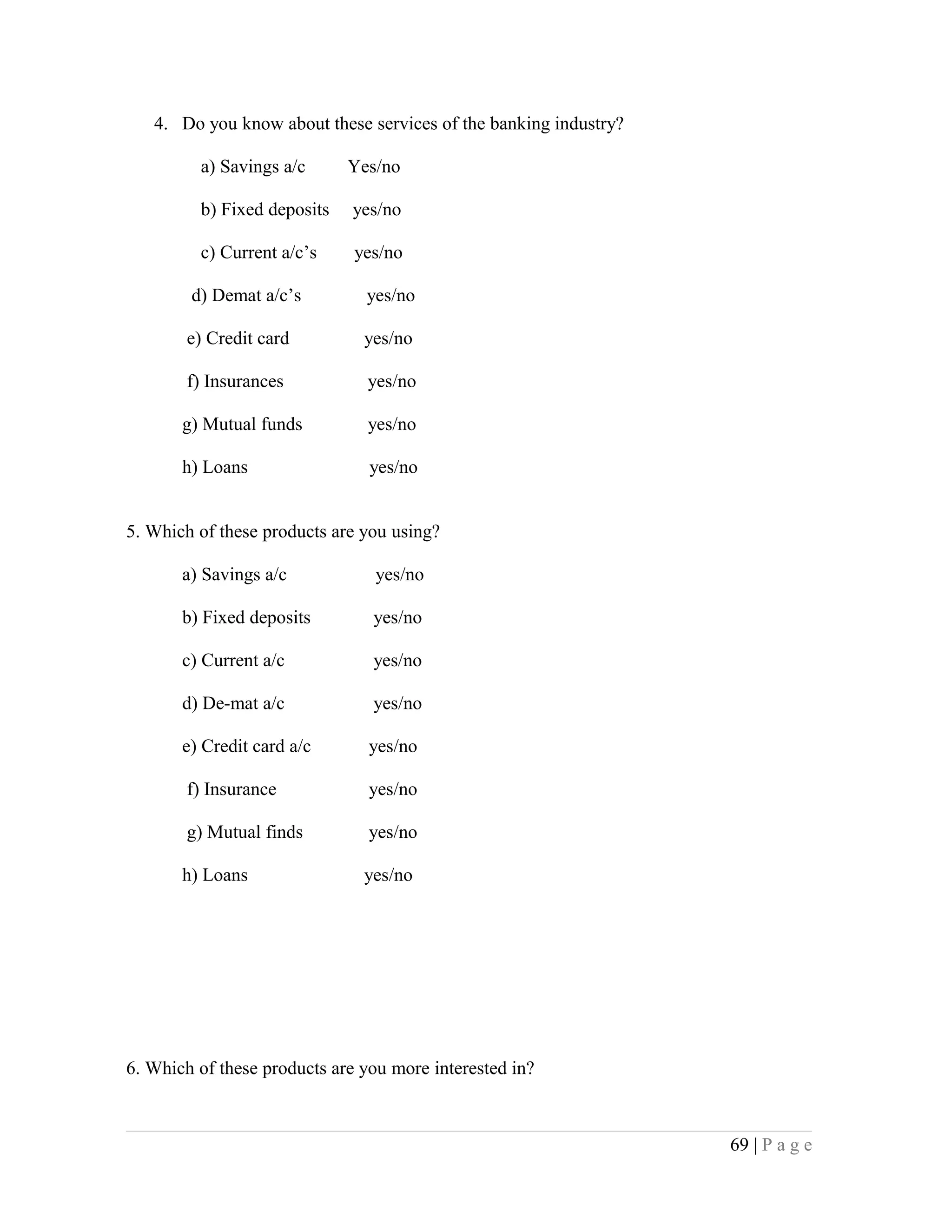 4. Do you know about these services of the banking industry?
a) Savings a/c Yes/no
b) Fixed deposits yes/no
c) Current a/c’s yes/no
d) Demat a/c’s yes/no
e) Credit card yes/no
f) Insurances yes/no
g) Mutual funds yes/no
h) Loans yes/no
5. Which of these products are you using?
a) Savings a/c yes/no
b) Fixed deposits yes/no
c) Current a/c yes/no
d) De-mat a/c yes/no
e) Credit card a/c yes/no
f) Insurance yes/no
g) Mutual finds yes/no
h) Loans yes/no
6. Which of these products are you more interested in?
69 | P a g e
 