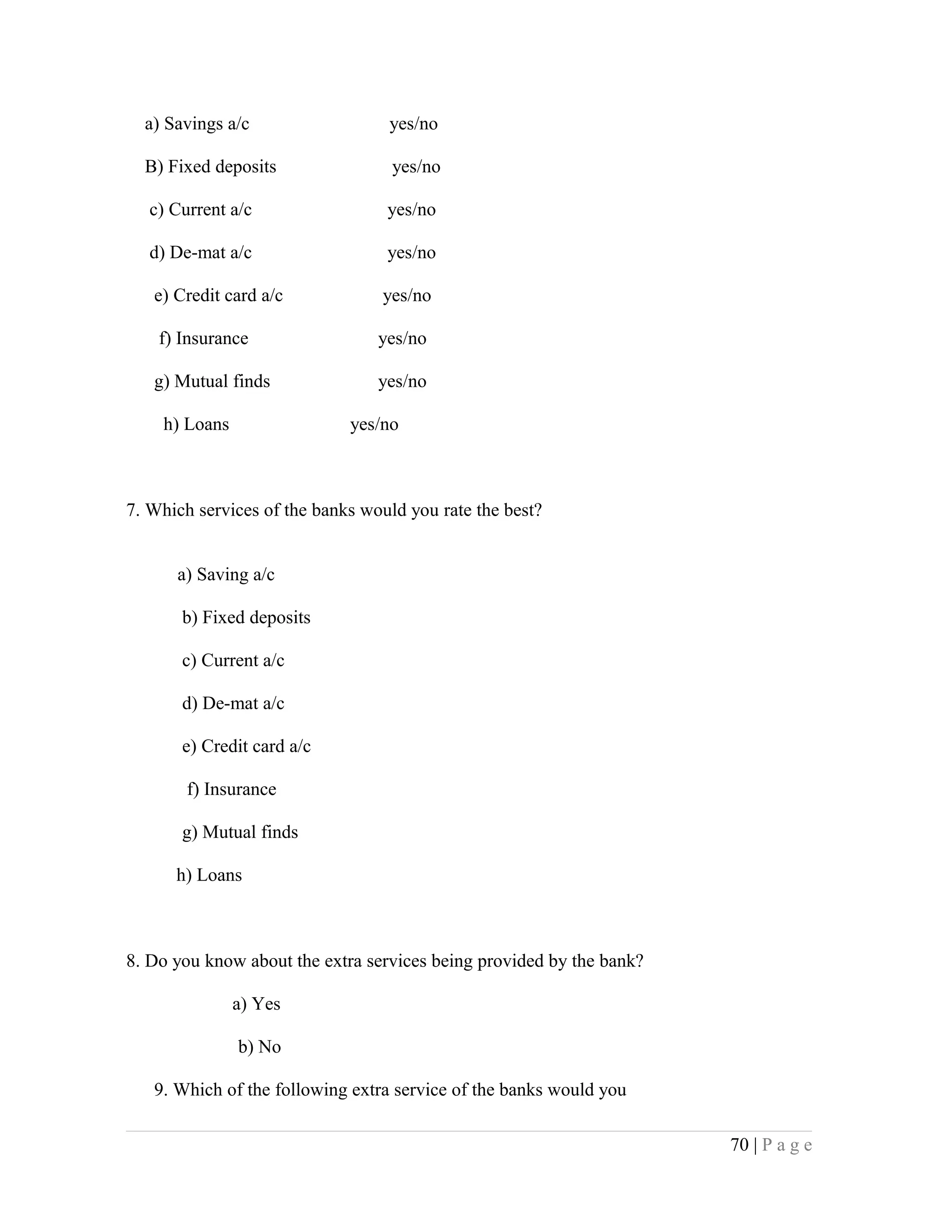 a) Savings a/c yes/no
B) Fixed deposits yes/no
c) Current a/c yes/no
d) De-mat a/c yes/no
e) Credit card a/c yes/no
f) Insurance yes/no
g) Mutual finds yes/no
h) Loans yes/no
7. Which services of the banks would you rate the best?
a) Saving a/c
b) Fixed deposits
c) Current a/c
d) De-mat a/c
e) Credit card a/c
f) Insurance
g) Mutual finds
h) Loans
8. Do you know about the extra services being provided by the bank?
a) Yes
b) No
9. Which of the following extra service of the banks would you
70 | P a g e
 