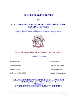 A
SUMMER TRAINING REPORT
ON
CUSTOMER SATISFACTION LEVEL REGARDING HDFC
BANKING SERVICES
Submitted in the partial fulfillment of the Degree requirement of
MASTER OF BUSINESS ADMINISTRATION (MBA)
SESSION (2015-2016)
Submitted By: Faculty Guide:
Amrinder Singh Mr. Jaskaran Singh
MBA-(3rd
sem) Assistant Professor
Roll No. 150600500001 Faculty of Management
SURAJMAL COLLEGE OF ENGINEERING & MANAGEMENT
KICHHA, DISTT U.S. NAGAR (U.K.) 263148
Affiliated to
UTTRAKHAND TECHNICAL UNIVERSITY, DEHRADUN
1 | P a g e
 