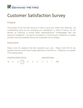 Customer Satisfaction Survey
Purpose

The purpose of this very brief survey is to help us serve your needs more effectively. By
understanding where we are exceeding your expectations, or need to improve, we can
allocate our resources to provide better products/services, knowledgeable staff, and
executive management. Our goal is be proactive in monitoring your satisfaction, so please
provide constructive feedback that we can incorporate into our strategy.


Instructions

Please circle the response that best represents your view. Please circle N/A for any
questions that you don’t have enough experience to comment on. Following is an example
of the scaling system.


EXCEEDS EXPECTATION                         UNACCEPTABLE

10    9      8     7      6     5     4      3     2     1     N/A
 