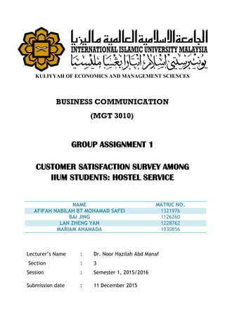 KULIYYAH OF ECONOMICS AND MANAGEMENT SCIENCES
BUSINESS COMMUNICATION
(MGT 3010)
GROUP ASSIGNMENT 1
CUSTOMER SATISFACTION SURVEY AMONG
IIUM STUDENTS: HOSTEL SERVICE
NAME MATRIC NO.
AFIFAH NABILAH BT MOHAMAD SAFEI 1321976
BAI JING 1126260
LAN ZHENG YAN 1228762
MARIAM AHAMADA 1030856
Lecturer’s Name : Dr. Noor Hazilah Abd Manaf
Section : 3
Session : Semester 1, 2015/2016
Submission date : 11 December 2015
 