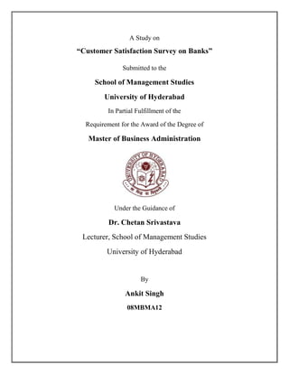 A Study on

“Customer Satisfaction Survey on Banks”

               Submitted to the

     School of Management Studies
        University of Hyderabad
          In Partial Fulfillment of the

  Requirement for the Award of the Degree of

   Master of Business Administration




            Under the Guidance of

          Dr. Chetan Srivastava
 Lecturer, School of Management Studies
         University of Hyderabad


                      By

                Ankit Singh
                 08MBMA12
 