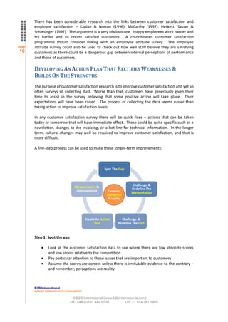 There has been considerable research into the links between customer satisfaction and
       employee satisfaction – Kaplan & Norton (1996), McCarthy (1997), Heskett, Sasser &
       Schlesinger (1997). The argument is a very obvious one. Happy employees work harder and
       try harder and so create satisfied customers. A co-ordinated customer satisfaction
       programme should consider linking with an employee attitude survey. The employee
page   attitude survey could also be used to check out how well staff believe they are satisfying
10     customers as there could be a dangerous gap between internal perceptions of performance
       and those of customers.

       DEVELOPING AN ACTION PLAN THAT RECTIFIES WEAKNESSES &
       BUILDS ON THE STRENGTHS
       The purpose of customer satisfaction research is to improve customer satisfaction and yet so
       often surveys sit collecting dust. Worse than that, customers have generously given their
       time to assist in the survey believing that some positive action will take place. Their
       expectations will have been raised. The process of collecting the data seems easier than
       taking action to improve satisfaction levels.

       In any customer satisfaction survey there will be quick fixes – actions that can be taken
       today or tomorrow that will have immediate effect. These could be quite specific such as a
       newsletter, changes to the invoicing, or a hot-line for technical information. In the longer
       term, cultural changes may well be required to improve customer satisfaction, and that is
       more difficult.

       A five-step process can be used to make these longer-term improvements:



                                                       Spot The Gap



                                                                          Challenge &
                                  Measurement &
                                                                         Redefine The
                                   Improvement            Customer
                                                                         Segmentation
                                                         Satisfaction
                                                          & Loyalty




                                           Create An Action         Challenge &
                                                 Plan             Redefine The CVP


       Step 1: Spot the gap

                Look at the customer satisfaction data to see where there are low absolute scores
                and low scores relative to the competition
                Pay particular attention to those issues that are important to customers
                Assume the scores are correct unless there is irrefutable evidence to the contrary –
                and remember, perceptions are reality



       B2B International
       MARKET RESEARCH WITH INTELLIGENCE


                                © B2B International (www.b2binternational.com)
                               UK: +44 (0)161 440 6000           US: +1 914 761 1909
 