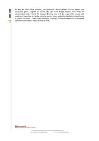 As with all good action planning, the workshops should deliver mutually agreed and
       achievable goals, assigned to people who can make things happen, with dates for
       achievements and rewards for success. Training may well be required to ensure that
       employees know how to handle customer service issues and understand which tools to use
       in various situations. Finally, there should be a constant review of the process as improving
page   customer satisfaction is a race that never ends.
12




       B2B International
       MARKET RESEARCH WITH INTELLIGENCE


                                © B2B International (www.b2binternational.com)
                               UK: +44 (0)161 440 6000           US: +1 914 761 1909
 