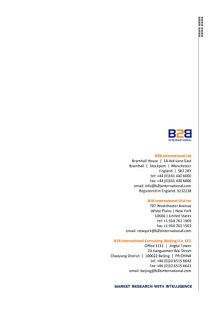 B2B International Ltd
            Bramhall House | 14 Ack Lane East
           Bramhall | Stockport | Manchester
                               England | SK7 2BY
                         tel: +44 (0)161 440 6000
                        fax: +44 (0)161 440 6006
              email: info@b2binternational.com
                Registered in England: 3232238

                     B2B International USA Inc
                      707 Westchester Avenue
                       White Plains | New York
                         10604 | United States
                          tel: +1 914 761 1909
                          fax: +1 914 761 1503
         email: newyork@b2binternational.com

  B2B International Consulting (Beijing) Co. LTD
                    Office 1111 | Jingtai Tower
                       24 Jianguomen Wai Street
Chaoyang District | 100022 Beijing | PR CHINA
                         tel: +86 (0)10 6515 6642
                        fax: +86 (0)10 6515 6643
           email: beijing@b2binternational.com
 