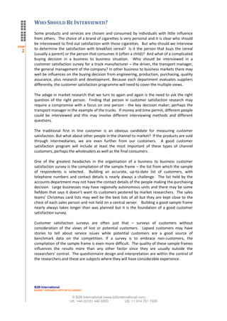 WHO SHOULD BE INTERVIEWED?
       Some products and services are chosen and consumed by individuals with little influence
       from others. The choice of a brand of cigarettes is very personal and it is clear who should
       be interviewed to find out satisfaction with those cigarettes. But who should we interview
page
       to determine the satisfaction with breakfast cereal? Is it the person that buys the cereal
  2
       (usually a parent) or the person that consumes it (often a child)? And what of a complicated
       buying decision in a business to business situation. Who should be interviewed in a
       customer satisfaction survey for a truck manufacturer – the driver, the transport manager,
       the general management of the company? In other business to business markets there may
       well be influences on the buying decision from engineering, production, purchasing, quality
       assurance, plus research and development. Because each department evaluates suppliers
       differently, the customer satisfaction programme will need to cover the multiple views.

       The adage in market research that we turn to again and again is the need to ask the right
       question of the right person. Finding that person in customer satisfaction research may
       require a compromise with a focus on one person - the key decision maker; perhaps the
       transport manager in the example of the trucks. If money and time permit, different people
       could be interviewed and this may involve different interviewing methods and different
       questions.

       The traditional first in line customer is an obvious candidate for measuring customer
       satisfaction. But what about other people in the channel to market? If the products are sold
       through intermediaries, we are even further from our customers. A good customer
       satisfaction program will include at least the most important of these types of channel
       customers, perhaps the wholesalers as well as the final consumers.

       One of the greatest headaches in the organisation of a business to business customer
       satisfaction survey is the compilation of the sample frame – the list from which the sample
       of respondents is selected. Building an accurate, up-to-date list of customers, with
       telephone numbers and contact details is nearly always a challenge. The list held by the
       accounts department may not have the contact details of the people making the purchasing
       decision. Large businesses may have regionally autonomous units and there may be some
       fiefdom that says it doesn’t want its customers pestered by market researchers. The sales
       teams’ Christmas card lists may well be the best lists of all but they are kept close to the
       chest of each sales person and not held on a central server. Building a good sample frame
       nearly always takes longer than was planned but it is the foundation of a good customer
       satisfaction survey.

       Customer satisfaction surveys are often just that – surveys of customers without
       consideration of the views of lost or potential customers. Lapsed customers may have
       stories to tell about service issues while potential customers are a good source of
       benchmark data on the competition. If a survey is to embrace non-customers, the
       compilation of the sample frame is even more difficult. The quality of these sample frames
       influences the results more than any other factor since they are usually outside the
       researchers’ control. The questionnaire design and interpretation are within the control of
       the researchers and these are subjects where they will have considerable experience.




       B2B International
       MARKET RESEARCH WITH INTELLIGENCE


                                © B2B International (www.b2binternational.com)
                               UK: +44 (0)161 440 6000           US: +1 914 761 1909
 