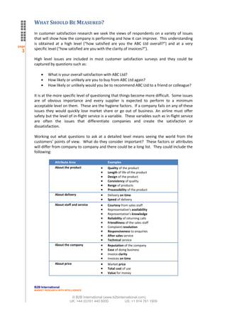 WHAT SHOULD BE MEASURED?
       In customer satisfaction research we seek the views of respondents on a variety of issues
       that will show how the company is performing and how it can improve. This understanding
       is obtained at a high level (“how satisfied are you the ABC Ltd overall?”) and at a very
page
       specific level (“how satisfied are you with the clarity of invoices?”).
  3
       High level issues are included in most customer satisfaction surveys and they could be
       captured by questions such as:

                What is your overall satisfaction with ABC Ltd?
                How likely or unlikely are you to buy from ABC Ltd again?
                How likely or unlikely would you be to recommend ABC Ltd to a friend or colleague?

       It is at the more specific level of questioning that things become more difficult. Some issues
       are of obvious importance and every supplier is expected to perform to a minimum
       acceptable level on them. These are the hygiene factors. If a company fails on any of these
       issues they would quickly lose market share or go out of business. An airline must offer
       safety but the level of in-flight service is a variable. These variables such as in-flight service
       are often the issues that differentiate companies and create the satisfaction or
       dissatisfaction.

       Working out what questions to ask at a detailed level means seeing the world from the
       customers’ points of view. What do they consider important? These factors or attributes
       will differ from company to company and there could be a long list. They could include the
       following:

                     Attribute Area                   Examples
                     About the product                Quality of the product
                                                      Length of life of the product
                                                      Design of the product
                                                      Consistency of quality
                                                      Range of products
                                                      Processibility of the product
                     About delivery                   Delivery on time
                                                      Speed of delivery
                     About staff and service          Courtesy from sales staff
                                                      Representative's availability
                                                      Representative's knowledge
                                                      Reliability of returning calls
                                                      Friendliness of the sales staff
                                                      Complaint resolution
                                                      Responsiveness to enquiries
                                                      After sales service
                                                      Technical service
                     About the company                Reputation of the company
                                                      Ease of doing business
                                                      Invoice clarity
                                                      Invoices on time
                     About price                      Market price
                                                      Total cost of use
                                                      Value for money



       B2B International
       MARKET RESEARCH WITH INTELLIGENCE


                                © B2B International (www.b2binternational.com)
                               UK: +44 (0)161 440 6000           US: +1 914 761 1909
 