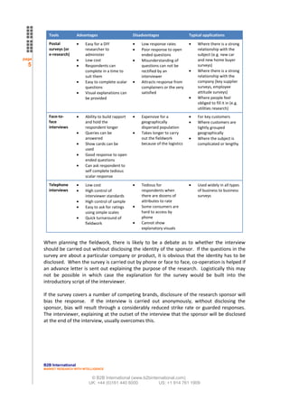 Tools             Advantages                     Disadvantages                  Typical applications
         Postal                Easy for a DIY                 Low response rates             Where there is a strong
         surveys (or           researcher to                  Poor response to open          relationship with the
         e-research)           administer                     ended questions                subject (e.g. new car
page                           Low cost                       Misunderstanding of            and new home buyer
  5                            Respondents can                questions can not be           surveys)
                               complete in a time to          rectified by an                Where there is a strong
                               suit them                      interviewer                    relationship with the
                               Easy to complete scalar        Attracts response from         company (key supplier
                               questions                      complainers or the very        surveys, employee
                               Visual explanations can        satisfied                      attitude surveys)
                               be provided                                                   Where people feel
                                                                                             obliged to fill it in (e.g.
                                                                                             utilities research)
         Face-to-              Ability to build rapport       Expensive for a                For key customers
         face                  and hold the                   geographically                 Where customers are
         interviews            respondent longer              dispersed population           tightly grouped
                               Queries can be                 Takes longer to carry          geographically
                               answered                       out the fieldwork              Where the subject is
                               Show cards can be              because of the logistics       complicated or lengthy
                               used
                               Good response to open
                               ended questions
                               Can ask respondent to
                               self complete tedious
                               scalar response
         Telephone             Low cost                       Tedious for                    Used widely in all types
         interviews            High control of                respondents when               of business to business
                               interviewer standards          there are dozens of            surveys
                               High control of sample         attributes to rate
                               Easy to ask for ratings        Some consumers are
                               using simple scales            hard to access by
                               Quick turnaround of            phone
                               fieldwork                      Cannot show
                                                              explanatory visuals


       When planning the fieldwork, there is likely to be a debate as to whether the interview
       should be carried out without disclosing the identity of the sponsor. If the questions in the
       survey are about a particular company or product, it is obvious that the identity has to be
       disclosed. When the survey is carried out by phone or face to face, co-operation is helped if
       an advance letter is sent out explaining the purpose of the research. Logistically this may
       not be possible in which case the explanation for the survey would be built into the
       introductory script of the interviewer.

       If the survey covers a number of competing brands, disclosure of the research sponsor will
       bias the response. If the interview is carried out anonymously, without disclosing the
       sponsor, bias will result through a considerably reduced strike rate or guarded responses.
       The interviewer, explaining at the outset of the interview that the sponsor will be disclosed
       at the end of the interview, usually overcomes this.




       B2B International
       MARKET RESEARCH WITH INTELLIGENCE


                                  © B2B International (www.b2binternational.com)
                                 UK: +44 (0)161 440 6000           US: +1 914 761 1909
 