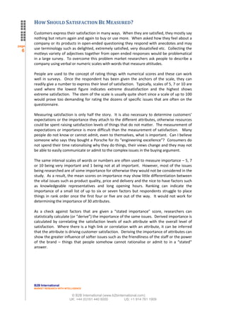 HOW SHOULD SATISFACTION BE MEASURED?
       Customers express their satisfaction in many ways. When they are satisfied, they mostly say
       nothing but return again and again to buy or use more. When asked how they feel about a
       company or its products in open-ended questioning they respond with anecdotes and may
page
       use terminology such as delighted, extremely satisfied, very dissatisfied etc. Collecting the
  6
       motleys variety of adjectives together from open ended responses would be problematical
       in a large survey. To overcome this problem market researchers ask people to describe a
       company using verbal or numeric scales with words that measure attitudes.

       People are used to the concept of rating things with numerical scores and these can work
       well in surveys. Once the respondent has been given the anchors of the scale, they can
       readily give a number to express their level of satisfaction. Typically, scales of 5, 7 or 10 are
       used where the lowest figure indicates extreme dissatisfaction and the highest shows
       extreme satisfaction. The stem of the scale is usually quite short since a scale of up to 100
       would prove too demanding for rating the dozens of specific issues that are often on the
       questionnaire.

       Measuring satisfaction is only half the story. It is also necessary to determine customers’
       expectations or the importance they attach to the different attributes, otherwise resources
       could be spent raising satisfaction levels of things that do not matter. The measurement of
       expectations or importance is more difficult than the measurement of satisfaction. Many
       people do not know or cannot admit, even to themselves, what is important. Can I believe
       someone who says they bought a Porsche for its “engineering excellence”? Consumers do
       not spend their time rationalising why they do things, their views change and they may not
       be able to easily communicate or admit to the complex issues in the buying argument.

       The same interval scales of words or numbers are often used to measure importance – 5, 7
       or 10 being very important and 1 being not at all important. However, most of the issues
       being researched are of some importance for otherwise they would not be considered in the
       study. As a result, the mean scores on importance may show little differentiation between
       the vital issues such as product quality, price and delivery and the nice to have factors such
       as knowledgeable representatives and long opening hours. Ranking can indicate the
       importance of a small list of up to six or seven factors but respondents struggle to place
       things in rank order once the first four or five are out of the way. It would not work for
       determining the importance of 30 attributes.

       As a check against factors that are given a “stated importance” score, researchers can
       statistically calculate (or “derive”) the importance of the same issues. Derived importance is
       calculated by correlating the satisfaction levels of each attribute with the overall level of
       satisfaction. Where there is a high link or correlation with an attribute, it can be inferred
       that the attribute is driving customer satisfaction. Deriving the importance of attributes can
       show the greater influence of softer issues such as the friendliness of the staff or the power
       of the brand – things that people somehow cannot rationalise or admit to in a “stated”
       answer.




       B2B International
       MARKET RESEARCH WITH INTELLIGENCE


                                © B2B International (www.b2binternational.com)
                               UK: +44 (0)161 440 6000           US: +1 914 761 1909
 