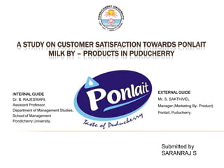 A STUDY ON CUSTOMER SATISFACTION TOWARDS PONLAIT
           MILK BY – PRODUCTS IN PUDUCHERRY




INTERNAL GUIDE                       EXTERNAL GUIDE
Dr. B. RAJESWARI,                    Mr. S. SAKTHIVEL
Assistant Professor,                 Manager (Marketing By- Product)
Department of Management Studies,
                                     Ponlait, Puducherry.
School of Management
Pondicherry University.




                                       Submitted by
                                       SARANRAJ S
 