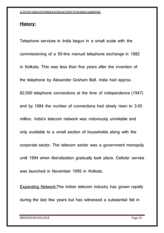 A STUDY ONCUSTOMERSATISFACTION TOWARDS SAMSUNG
BRINDAVAN COLLEGE Page 10
History:
Telephone services in India begun in a small scale with the
commissioning of a 50-line manual telephone exchange in 1882
in Kolkata. This was less than five years after the invention of
the telephone by Alexander Graham Bell. India had approx.
82,000 telephone connections at the time of independence (1947)
and by 1984 the number of connections had slowly risen to 3.05
million. India's telecom network was notoriously unreliable and
only available to a small section of households along with the
corporate sector. The telecom sector was a government monopoly
until 1994 when liberalization gradually took place. Cellular service
was launched in November 1995 in Kolkata.
Expanding Network:The Indian telecom industry has grown rapidly
during the last few years but has witnessed a substantial fall in
 