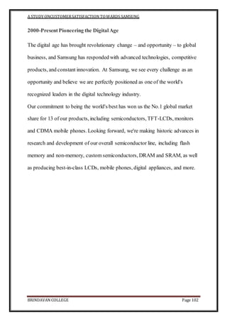 A STUDY ONCUSTOMERSATISFACTION TOWARDS SAMSUNG
BRINDAVAN COLLEGE Page 102
2000-PresentPioneering the DigitalAge
The digital age has brought revolutionary change – and opportunity – to global
business, and Samsung has responded with advanced technologies, competitive
products, and constant innovation. At Samsung, we see every challenge as an
opportunity and believe we are perfectly positioned as one of the world's
recognized leaders in the digital technology industry.
Our commitment to being the world's best has won us the No.1 global market
share for 13 of our products, including semiconductors, TFT-LCDs, monitors
and CDMA mobile phones. Looking forward, we're making historic advances in
research and development of our overall semiconductor line, including flash
memory and non-memory, custom semiconductors, DRAM and SRAM, as well
as producing best-in-class LCDs, mobile phones, digital appliances, and more.
 
