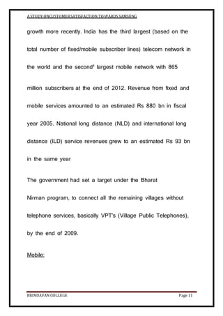 A STUDY ONCUSTOMERSATISFACTION TOWARDS SAMSUNG
BRINDAVAN COLLEGE Page 11
growth more recently. India has the third largest (based on the
total number of fixed/mobile subscriber lines) telecom network in
the world and the second¹ largest mobile network with 865
million subscribers at the end of 2012. Revenue from fixed and
mobile services amounted to an estimated Rs 880 bn in fiscal
year 2005. National long distance (NLD) and international long
distance (ILD) service revenues grew to an estimated Rs 93 bn
in the same year
The government had set a target under the Bharat
Nirman program, to connect all the remaining villages without
telephone services, basically VPT's (Village Public Telephones),
by the end of 2009.
Mobile:
 