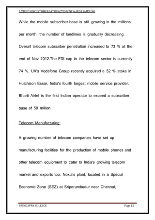 A STUDY ONCUSTOMERSATISFACTION TOWARDS SAMSUNG
BRINDAVAN COLLEGE Page 12
While the mobile subscriber base is still growing in the millions
per month, the number of landlines is gradually decreasing.
Overall telecom subscriber penetration increased to 73 % at the
end of Nov 2012.The FDI cap in the telecom sector is currently
74 %. UK's Vodafone Group recently acquired a 52 % stake in
Hutchison Essar, India's fourth largest mobile service provider.
Bharti Airtel is the first Indian operator to exceed a subscriber
base of 50 million.
Telecom Manufacturing:
A growing number of telecom companies have set up
manufacturing facilities for the production of mobile phones and
other telecom equipment to cater to India's growing telecom
market and exports too. Nokia's plant, located in a Special
Economic Zone (SEZ) at Sriperumbudur near Chennai,
 