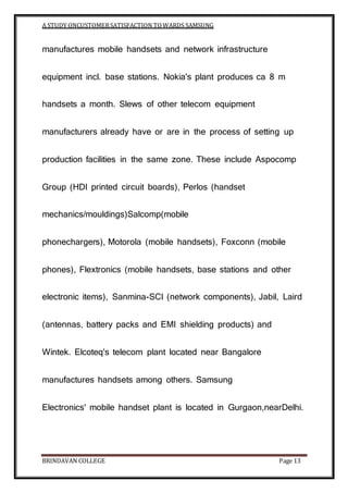 A STUDY ONCUSTOMERSATISFACTION TOWARDS SAMSUNG
BRINDAVAN COLLEGE Page 13
manufactures mobile handsets and network infrastructure
equipment incl. base stations. Nokia's plant produces ca 8 m
handsets a month. Slews of other telecom equipment
manufacturers already have or are in the process of setting up
production facilities in the same zone. These include Aspocomp
Group (HDI printed circuit boards), Perlos (handset
mechanics/mouldings)Salcomp(mobile
phonechargers), Motorola (mobile handsets), Foxconn (mobile
phones), Flextronics (mobile handsets, base stations and other
electronic items), Sanmina-SCI (network components), Jabil, Laird
(antennas, battery packs and EMI shielding products) and
Wintek. Elcoteq's telecom plant located near Bangalore
manufactures handsets among others. Samsung
Electronics' mobile handset plant is located in Gurgaon,nearDelhi.
 