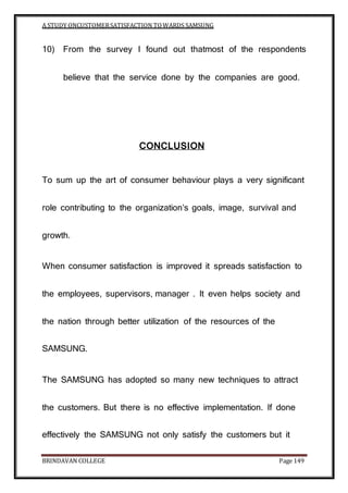 A STUDY ONCUSTOMERSATISFACTION TOWARDS SAMSUNG
BRINDAVAN COLLEGE Page 149
10) From the survey I found out thatmost of the respondents
believe that the service done by the companies are good.
CONCLUSION
To sum up the art of consumer behaviour plays a very significant
role contributing to the organization’s goals, image, survival and
growth.
When consumer satisfaction is improved it spreads satisfaction to
the employees, supervisors, manager . It even helps society and
the nation through better utilization of the resources of the
SAMSUNG.
The SAMSUNG has adopted so many new techniques to attract
the customers. But there is no effective implementation. If done
effectively the SAMSUNG not only satisfy the customers but it
 