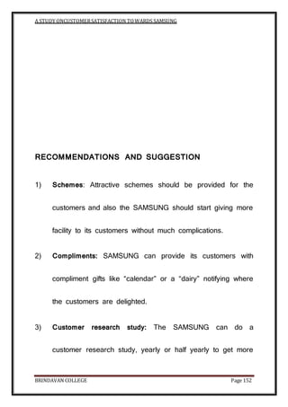 A STUDY ONCUSTOMERSATISFACTION TOWARDS SAMSUNG
BRINDAVAN COLLEGE Page 152
RECOMMENDATIONS AND SUGGESTION
1) Schemes: Attractive schemes should be provided for the
customers and also the SAMSUNG should start giving more
facility to its customers without much complications.
2) Compliments: SAMSUNG can provide its customers with
compliment gifts like “calendar” or a “dairy” notifying where
the customers are delighted.
3) Customer research study: The SAMSUNG can do a
customer research study, yearly or half yearly to get more
 