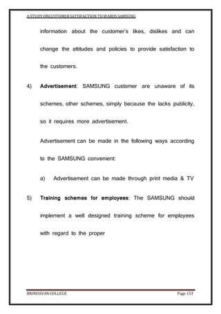 A STUDY ONCUSTOMERSATISFACTION TOWARDS SAMSUNG
BRINDAVAN COLLEGE Page 153
information about the customer’s likes, dislikes and can
change the attitudes and policies to provide satisfaction to
the customers.
4) Advertisement: SAMSUNG customer are unaware of its
schemes, other schemes, simply because the lacks publicity,
so it requires more advertisement.
Advertisement can be made in the following ways according
to the SAMSUNG convenient:
a) Advertisement can be made through print media & TV
5) Training schemes for employees: The SAMSUNG should
implement a well designed training scheme for employees
with regard to the proper
 