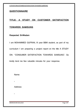 A STUDY ONCUSTOMERSATISFACTION TOWARDS SAMSUNG
BRINDAVAN COLLEGE Page 159
QUESTIONNAIRE
TITLE: A STUDY ON CUSTOMER SATISFACTION
TOWARDS SAMSUNG
Respected Sir/Madam
I am MOHAMMED GUFRAN, III year BBM student, as part of my
curriculum I am preparing a project report on the title A STUDY
ON- “CONSUMER SATISFACTION TOWARDS SAMSUNG”. So
kindly lend me few valuable minutes for your response.
Name:
.
Address:
.
 
