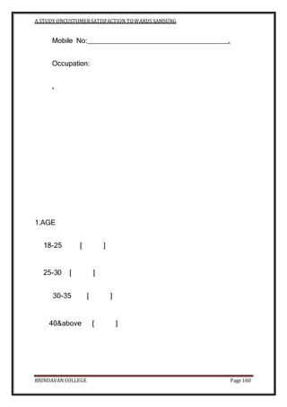 A STUDY ONCUSTOMERSATISFACTION TOWARDS SAMSUNG
BRINDAVAN COLLEGE Page 160
Mobile No: .
Occupation:
.
1.AGE
18-25 [ ]
25-30 [ ]
30-35 [ ]
40&above [ ]
 