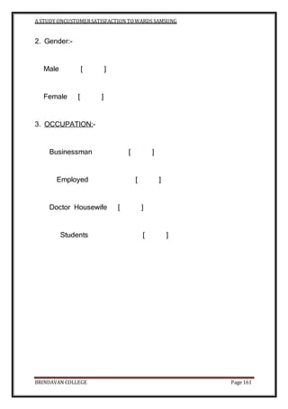A STUDY ONCUSTOMERSATISFACTION TOWARDS SAMSUNG
BRINDAVAN COLLEGE Page 161
2. Gender:-
Male [ ]
Female [ ]
3. OCCUPATION:-
Businessman [ ]
Employed [ ]
Doctor Housewife [ ]
Students [ ]
 