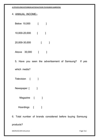 A STUDY ONCUSTOMERSATISFACTION TOWARDS SAMSUNG
BRINDAVAN COLLEGE Page 162
4. ANNUAL INCOME:-
Below 10,000 [ ]
10,000-20,000 [ ]
20,000-30,000 [ ]
Above 30,000 [ ]
5. Have you seen the advertisement of Samsung? If yes
which media?
Television [ ]
Newspaper [ ]
Magazine [ ]
Hoardings [ ]
6. Total number of brands considered before buying Samsung
products?
 