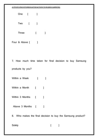 A STUDY ONCUSTOMERSATISFACTION TOWARDS SAMSUNG
BRINDAVAN COLLEGE Page 163
One [ ]
Two [ ]
Three [ ]
Four & Above [ ]
7. How much time taken for final decision to buy Samsung
products by you?
Within a Week [ ]
Within a Month [ ]
Within 3 Months [ ]
Above 3 Months [ ]
8. Who makes the final decision to buy the Samsung product?
Solely [ ]
 