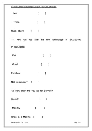 A STUDY ONCUSTOMERSATISFACTION TOWARDS SAMSUNG
BRINDAVAN COLLEGE Page 165
two [ ]
Three [ ]
four& above [ ]
11. How will you rate the new technology in SAMSUNG
PRODUCTS?
Fair [ ]
Good [ ]
Excellent [ ]
Not Satisfactory [ ]
12. How often the you go for Service?
Weekly [ ]
Monthly [ ]
Once in 3 Months [ ]
 
