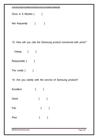 A STUDY ONCUSTOMERSATISFACTION TOWARDS SAMSUNG
BRINDAVAN COLLEGE Page 166
Once in 6 Months [ ]
Not frequently [ ]
13. How will you rate the Samsung product concerned with price?
Cheap [ ]
Reasonable [ ]
Too costly [ ]
14. Are you satisfy with the service of Samsung product?
Excellent [ ]
Good [ ]
Fair [ ]
Poor [ ]
 