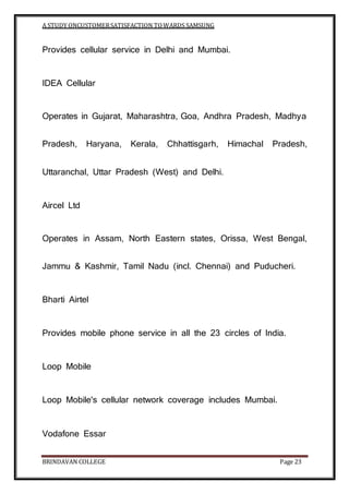 A STUDY ONCUSTOMERSATISFACTION TOWARDS SAMSUNG
BRINDAVAN COLLEGE Page 23
Provides cellular service in Delhi and Mumbai.
IDEA Cellular
Operates in Gujarat, Maharashtra, Goa, Andhra Pradesh, Madhya
Pradesh, Haryana, Kerala, Chhattisgarh, Himachal Pradesh,
Uttaranchal, Uttar Pradesh (West) and Delhi.
Aircel Ltd
Operates in Assam, North Eastern states, Orissa, West Bengal,
Jammu & Kashmir, Tamil Nadu (incl. Chennai) and Puducheri.
Bharti Airtel
Provides mobile phone service in all the 23 circles of India.
Loop Mobile
Loop Mobile's cellular network coverage includes Mumbai.
Vodafone Essar
 