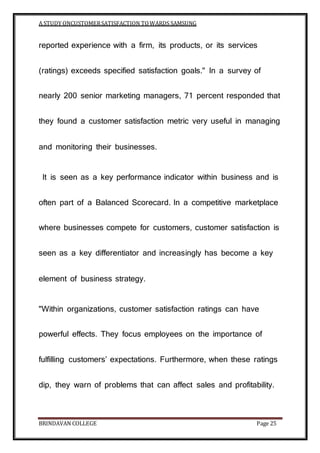 A STUDY ONCUSTOMERSATISFACTION TOWARDS SAMSUNG
BRINDAVAN COLLEGE Page 25
reported experience with a firm, its products, or its services
(ratings) exceeds specified satisfaction goals." In a survey of
nearly 200 senior marketing managers, 71 percent responded that
they found a customer satisfaction metric very useful in managing
and monitoring their businesses.
It is seen as a key performance indicator within business and is
often part of a Balanced Scorecard. In a competitive marketplace
where businesses compete for customers, customer satisfaction is
seen as a key differentiator and increasingly has become a key
element of business strategy.
"Within organizations, customer satisfaction ratings can have
powerful effects. They focus employees on the importance of
fulfilling customers’ expectations. Furthermore, when these ratings
dip, they warn of problems that can affect sales and profitability.
 