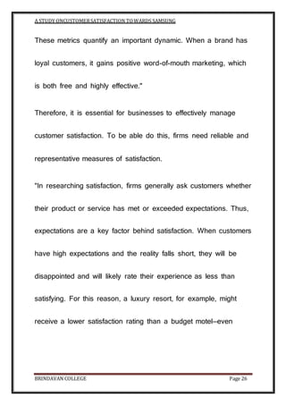 A STUDY ONCUSTOMERSATISFACTION TOWARDS SAMSUNG
BRINDAVAN COLLEGE Page 26
These metrics quantify an important dynamic. When a brand has
loyal customers, it gains positive word-of-mouth marketing, which
is both free and highly effective."
Therefore, it is essential for businesses to effectively manage
customer satisfaction. To be able do this, firms need reliable and
representative measures of satisfaction.
"In researching satisfaction, firms generally ask customers whether
their product or service has met or exceeded expectations. Thus,
expectations are a key factor behind satisfaction. When customers
have high expectations and the reality falls short, they will be
disappointed and will likely rate their experience as less than
satisfying. For this reason, a luxury resort, for example, might
receive a lower satisfaction rating than a budget motel—even
 