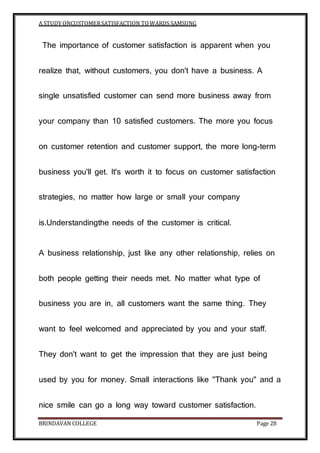 A STUDY ONCUSTOMERSATISFACTION TOWARDS SAMSUNG
BRINDAVAN COLLEGE Page 28
The importance of customer satisfaction is apparent when you
realize that, without customers, you don't have a business. A
single unsatisfied customer can send more business away from
your company than 10 satisfied customers. The more you focus
on customer retention and customer support, the more long-term
business you'll get. It's worth it to focus on customer satisfaction
strategies, no matter how large or small your company
is.Understandingthe needs of the customer is critical.
A business relationship, just like any other relationship, relies on
both people getting their needs met. No matter what type of
business you are in, all customers want the same thing. They
want to feel welcomed and appreciated by you and your staff.
They don't want to get the impression that they are just being
used by you for money. Small interactions like "Thank you" and a
nice smile can go a long way toward customer satisfaction.
 