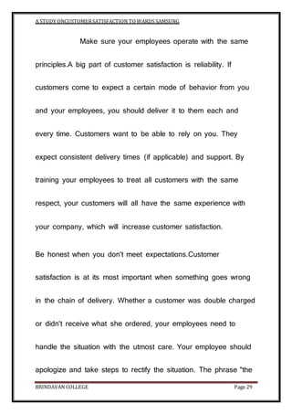 A STUDY ONCUSTOMERSATISFACTION TOWARDS SAMSUNG
BRINDAVAN COLLEGE Page 29
Make sure your employees operate with the same
principles.A big part of customer satisfaction is reliability. If
customers come to expect a certain mode of behavior from you
and your employees, you should deliver it to them each and
every time. Customers want to be able to rely on you. They
expect consistent delivery times (if applicable) and support. By
training your employees to treat all customers with the same
respect, your customers will all have the same experience with
your company, which will increase customer satisfaction.
Be honest when you don't meet expectations.Customer
satisfaction is at its most important when something goes wrong
in the chain of delivery. Whether a customer was double charged
or didn't receive what she ordered, your employees need to
handle the situation with the utmost care. Your employee should
apologize and take steps to rectify the situation. The phrase "the
 