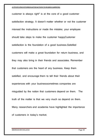 A STUDY ONCUSTOMERSATISFACTION TOWARDS SAMSUNG
BRINDAVAN COLLEGE Page 30
customer is always right" is at the core of a good customer
satisfaction strategy. It doesn't matter whether or not the customer
misread the instructions or made the mistake; your employee
should take steps to make the customer happyCustomer
satisfaction is the foundation of a good business.Satisfied
customers will make a great foundation for return business, and
they may also bring in their friends and associates. Remember
that customers are the heart of any business. Keep them
satisfied, and encourage them to tell their friends about their
experiences with your businesssometimes companies are
misguided by the notion that customers depend on them. The
truth of the matter is that we very much so depend on them.
Many researchers and academia have highlighted the importance
of customers in today’s market.
 