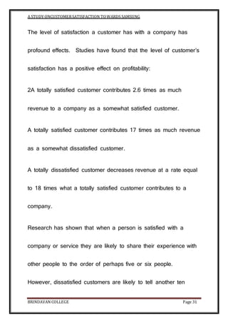 A STUDY ONCUSTOMERSATISFACTION TOWARDS SAMSUNG
BRINDAVAN COLLEGE Page 31
The level of satisfaction a customer has with a company has
profound effects. Studies have found that the level of customer’s
satisfaction has a positive effect on profitability:
2A totally satisfied customer contributes 2.6 times as much
revenue to a company as a somewhat satisfied customer.
A totally satisfied customer contributes 17 times as much revenue
as a somewhat dissatisfied customer.
A totally dissatisfied customer decreases revenue at a rate equal
to 18 times what a totally satisfied customer contributes to a
company.
Research has shown that when a person is satisfied with a
company or service they are likely to share their experience with
other people to the order of perhaps five or six people.
However, dissatisfied customers are likely to tell another ten
 