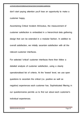 A STUDY ONCUSTOMERSATISFACTION TOWARDS SAMSUNG
BRINDAVAN COLLEGE Page 33
don’t start paying attention you’ll lose an opportunity to make a
customer happy.
Ascertaining Critical Incident AtVocatus, the measurement of
customer satisfaction is embedded in a hierarchical data gathering
design that can be extended in a modular fashion. In addition to
overall satisfaction, we initially ascertain satisfaction with all the
relevant customer interfaces.
For selected 'critical' customer interfaces there then follow a
detailed analysis of customer satisfaction, using a clearly
operationalised list of criteria. At the 'lowest' level, we use open
questions to ascertain the critical (i.e. positive as well as
negative) experiences each customer has. Sophisticated filtering in
our questionnaires permits us to find out about each customer's
individual experiences.
 