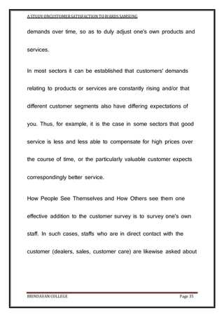 A STUDY ONCUSTOMERSATISFACTION TOWARDS SAMSUNG
BRINDAVAN COLLEGE Page 35
demands over time, so as to duly adjust one's own products and
services.
In most sectors it can be established that customers' demands
relating to products or services are constantly rising and/or that
different customer segments also have differing expectations of
you. Thus, for example, it is the case in some sectors that good
service is less and less able to compensate for high prices over
the course of time, or the particularly valuable customer expects
correspondingly better service.
How People See Themselves and How Others see them one
effective addition to the customer survey is to survey one's own
staff. In such cases, staffs who are in direct contact with the
customer (dealers, sales, customer care) are likewise asked about
 