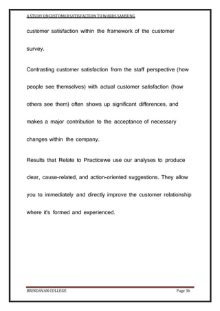 A STUDY ONCUSTOMERSATISFACTION TOWARDS SAMSUNG
BRINDAVAN COLLEGE Page 36
customer satisfaction within the framework of the customer
survey.
Contrasting customer satisfaction from the staff perspective (how
people see themselves) with actual customer satisfaction (how
others see them) often shows up significant differences, and
makes a major contribution to the acceptance of necessary
changes within the company.
Results that Relate to Practicewe use our analyses to produce
clear, cause-related, and action-oriented suggestions. They allow
you to immediately and directly improve the customer relationship
where it's formed and experienced.
 