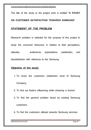 A STUDY ONCUSTOMERSATISFACTION TOWARDS SAMSUNG
BRINDAVAN COLLEGE Page 39
The title of the study or the project work is entitled “A STUDY
ON CUSTOMER SATISFACTION TOWARDS SAMSUNG”
STATEMENT OF THE PROBLEM
Research problem is selected for the purpose of this project to
study the consumer behaviour in relation to their perceptions,
attitudes, preference, expectations, satisfaction, and
dissatisfaction with reference to the Samsung.
Objective of the study:
1. To know the customers satisfaction level of Samsung
Company.
2. To find out factors influencing while choosing a branch.
3. To find the general problem faced by existing Samsung
customers.
4. To find the customers attitude towards Samsung services.
 