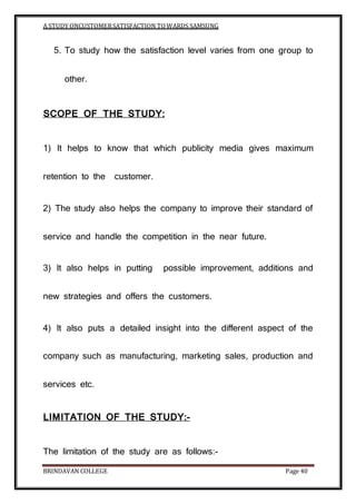 A STUDY ONCUSTOMERSATISFACTION TOWARDS SAMSUNG
BRINDAVAN COLLEGE Page 40
5. To study how the satisfaction level varies from one group to
other.
SCOPE OF THE STUDY:
1) It helps to know that which publicity media gives maximum
retention to the customer.
2) The study also helps the company to improve their standard of
service and handle the competition in the near future.
3) It also helps in putting possible improvement, additions and
new strategies and offers the customers.
4) It also puts a detailed insight into the different aspect of the
company such as manufacturing, marketing sales, production and
services etc.
LIMITATION OF THE STUDY:-
The limitation of the study are as follows:-
 