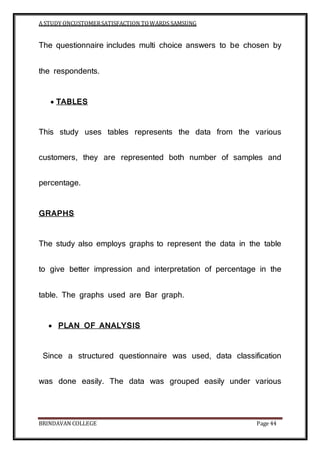 A STUDY ONCUSTOMERSATISFACTION TOWARDS SAMSUNG
BRINDAVAN COLLEGE Page 44
The questionnaire includes multi choice answers to be chosen by
the respondents.
 TABLES
This study uses tables represents the data from the various
customers, they are represented both number of samples and
percentage.
GRAPHS
The study also employs graphs to represent the data in the table
to give better impression and interpretation of percentage in the
table. The graphs used are Bar graph.
 PLAN OF ANALYSIS
Since a structured questionnaire was used, data classification
was done easily. The data was grouped easily under various
 