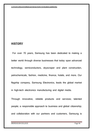 A STUDY ONCUSTOMERSATISFACTION TOWARDS SAMSUNG
BRINDAVAN COLLEGE Page 46
HISTORY
For over 70 years, Samsung has been dedicated to making a
better world through diverse businesses that today span advanced
technology, semiconductors, skyscraper and plant construction,
petrochemicals, fashion, medicine, finance, hotels, and more. Our
flagship company, Samsung Electronics, leads the global market
in high-tech electronics manufacturing and digital media.
Through innovative, reliable products and services; talented
people; a responsible approach to business and global citizenship;
and collaboration with our partners and customers, Samsung is
 