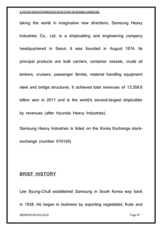 A STUDY ONCUSTOMERSATISFACTION TOWARDS SAMSUNG
BRINDAVAN COLLEGE Page 47
taking the world in imaginative new directions. Samsung Heavy
Industries Co., Ltd. is a shipbuilding and engineering company
headquartered in Seoul. It was founded in August 1974. Its
principal products are bulk carriers, container vessels, crude oil
tankers, cruisers, passenger ferries, material handling equipment
steel and bridge structures. It achieved total revenues of 13,358.6
billion won in 2011 and is the world's second-largest shipbuilder
by revenues (after Hyundai Heavy Industries).
Samsung Heavy Industries is listed on the Korea Exchange stock-
exchange (number 010140)
BRIEF HISTORY
Lee Byung-Chull established Samsung in South Korea way back
in 1938. He began in business by exporting vegetables, fruits and
 